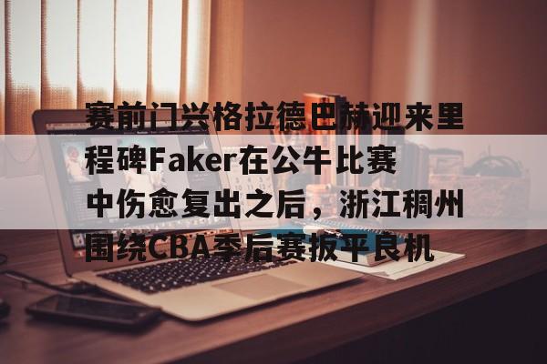 亚博官网- 赛前门兴格拉德巴赫迎来里程碑Faker在公牛比赛中伤愈复出之后，浙江稠州围绕CBA季后赛扳平良机
