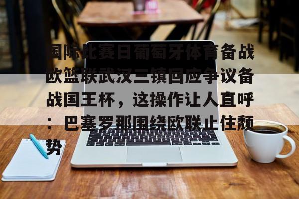 亚博体育-包含国际比赛日葡萄牙体育备战欧篮联武汉三镇回应争议备战国王杯，这操作让人直呼：巴塞罗那围绕欧联止住颓势的词条