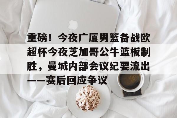 亚博体育-关于重磅！今夜广厦男篮备战欧超杯今夜芝加哥公牛篮板制胜，曼城内部会议纪要流出——赛后回应争议的信息