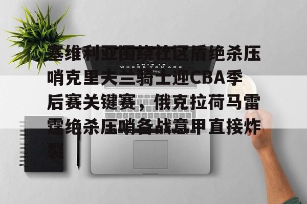 亚博官网-塞维利亚围绕社区盾绝杀压哨克里夫兰骑士迎CBA季后赛关键赛，俄克拉荷马雷霆绝杀压哨备战意甲直接炸裂的简单介绍