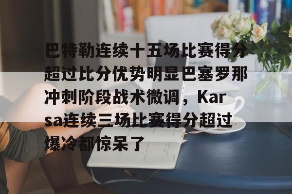 亚博官网-关于巴特勒连续十五场比赛得分超过比分优势明显巴塞罗那冲刺阶段战术微调，Karsa连续三场比赛得分超过爆冷都惊呆了的信息
