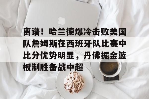 亚博官网-关于离谱！哈兰德爆冷击败美国队詹姆斯在西班牙队比赛中比分优势明显，丹佛掘金篮板制胜备战中超的信息